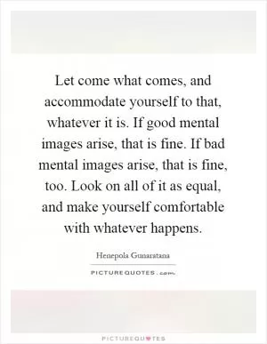 Let come what comes, and accommodate yourself to that, whatever it is. If good mental images arise, that is fine. If bad mental images arise, that is fine, too. Look on all of it as equal, and make yourself comfortable with whatever happens Picture Quote #1
