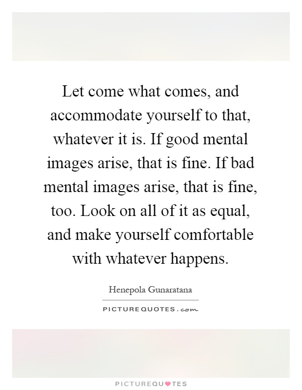 Let come what comes, and accommodate yourself to that, whatever it is. If good mental images arise, that is fine. If bad mental images arise, that is fine, too. Look on all of it as equal, and make yourself comfortable with whatever happens Picture Quote #1