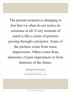 The present moment is changing so fast that we often do not notice its existence at all. Every moment of mind is like a series of pictures passing through a projector. Some of the pictures come from sense impressions. Others come from memories of past experiences or from fantasies of the future Picture Quote #1