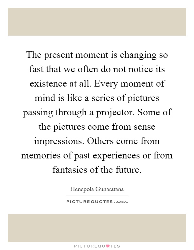 The present moment is changing so fast that we often do not notice its existence at all. Every moment of mind is like a series of pictures passing through a projector. Some of the pictures come from sense impressions. Others come from memories of past experiences or from fantasies of the future Picture Quote #1