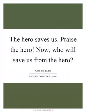The hero saves us. Praise the hero! Now, who will save us from the hero? Picture Quote #1