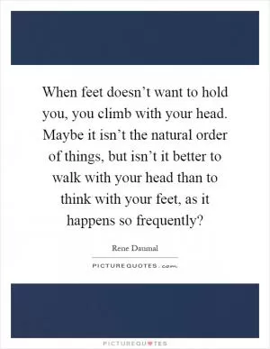 When feet doesn’t want to hold you, you climb with your head. Maybe it isn’t the natural order of things, but isn’t it better to walk with your head than to think with your feet, as it happens so frequently? Picture Quote #1