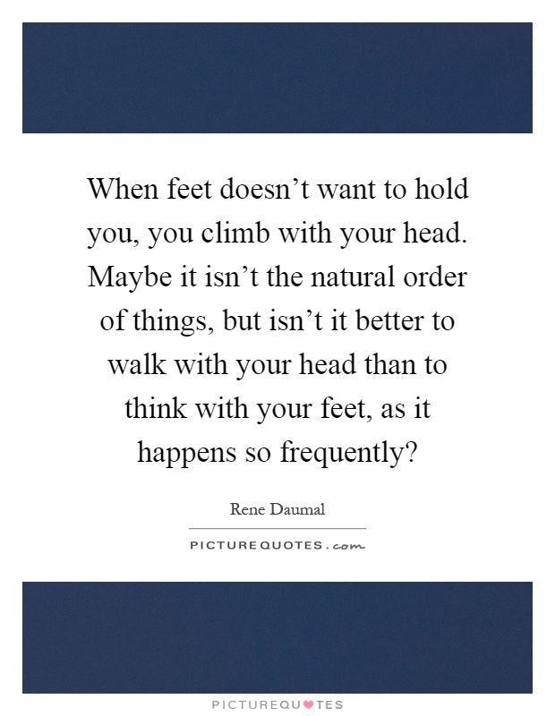 When feet doesn't want to hold you, you climb with your head. Maybe it isn't the natural order of things, but isn't it better to walk with your head than to think with your feet, as it happens so frequently? Picture Quote #1