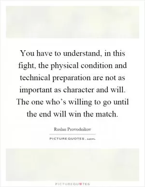 You have to understand, in this fight, the physical condition and technical preparation are not as important as character and will. The one who’s willing to go until the end will win the match Picture Quote #1