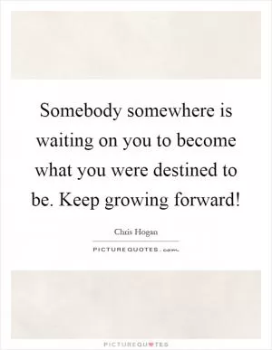 Somebody somewhere is waiting on you to become what you were destined to be. Keep growing forward! Picture Quote #1