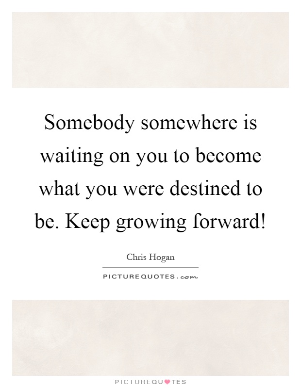 Somebody somewhere is waiting on you to become what you were destined to be. Keep growing forward! Picture Quote #1