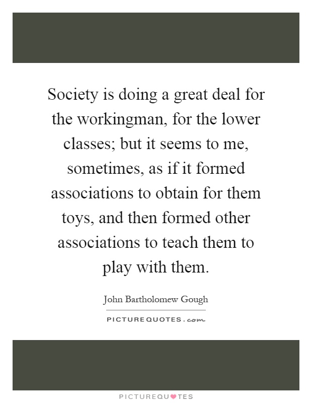 Society is doing a great deal for the workingman, for the lower classes; but it seems to me, sometimes, as if it formed associations to obtain for them toys, and then formed other associations to teach them to play with them Picture Quote #1
