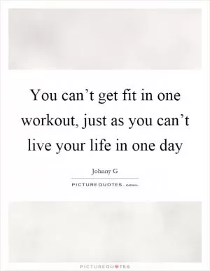You can’t get fit in one workout, just as you can’t live your life in one day Picture Quote #1