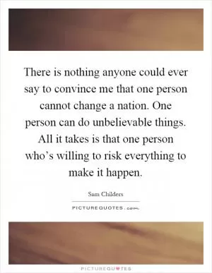 There is nothing anyone could ever say to convince me that one person cannot change a nation. One person can do unbelievable things. All it takes is that one person who’s willing to risk everything to make it happen Picture Quote #1