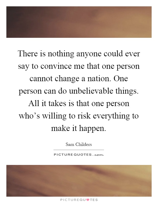 There is nothing anyone could ever say to convince me that one person cannot change a nation. One person can do unbelievable things. All it takes is that one person who's willing to risk everything to make it happen Picture Quote #1