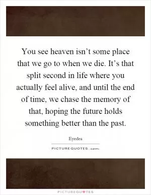 You see heaven isn’t some place that we go to when we die. It’s that split second in life where you actually feel alive, and until the end of time, we chase the memory of that, hoping the future holds something better than the past Picture Quote #1