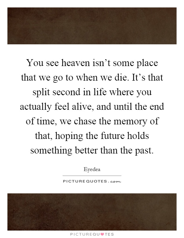 You see heaven isn't some place that we go to when we die. It's that split second in life where you actually feel alive, and until the end of time, we chase the memory of that, hoping the future holds something better than the past Picture Quote #1