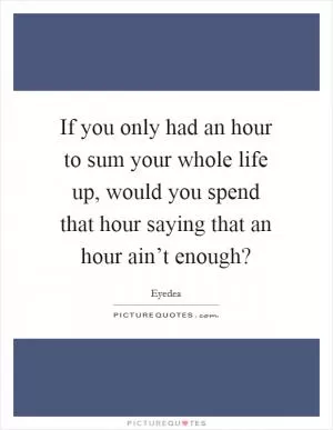 If you only had an hour to sum your whole life up, would you spend that hour saying that an hour ain’t enough? Picture Quote #1