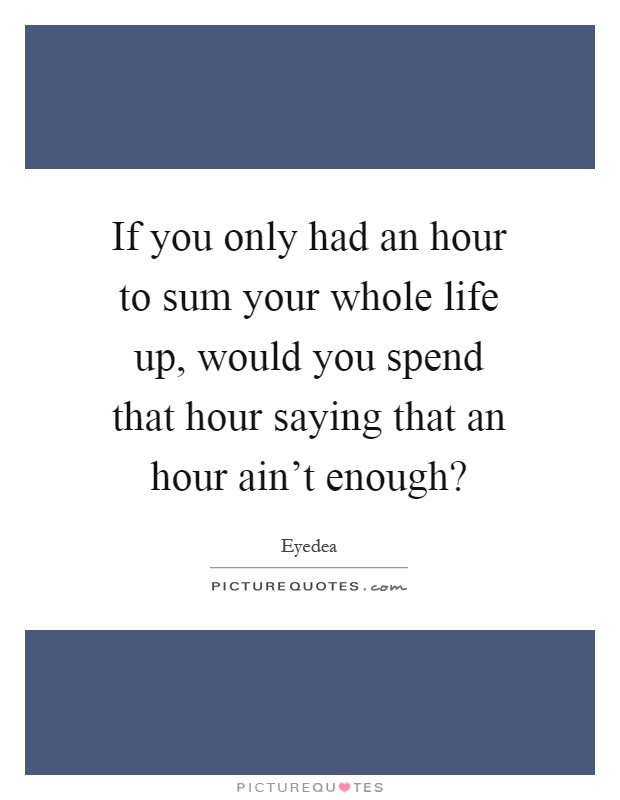 If you only had an hour to sum your whole life up, would you spend that hour saying that an hour ain't enough? Picture Quote #1