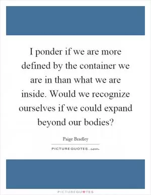 I ponder if we are more defined by the container we are in than what we are inside. Would we recognize ourselves if we could expand beyond our bodies? Picture Quote #1