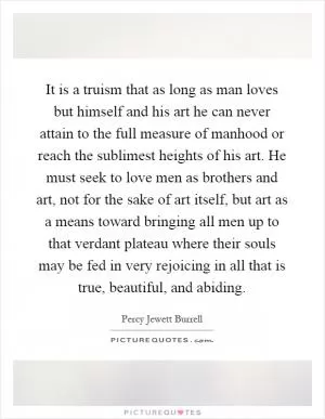 It is a truism that as long as man loves but himself and his art he can never attain to the full measure of manhood or reach the sublimest heights of his art. He must seek to love men as brothers and art, not for the sake of art itself, but art as a means toward bringing all men up to that verdant plateau where their souls may be fed in very rejoicing in all that is true, beautiful, and abiding Picture Quote #1