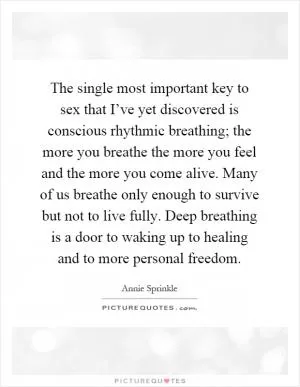 The single most important key to sex that I’ve yet discovered is conscious rhythmic breathing; the more you breathe the more you feel and the more you come alive. Many of us breathe only enough to survive but not to live fully. Deep breathing is a door to waking up to healing and to more personal freedom Picture Quote #1