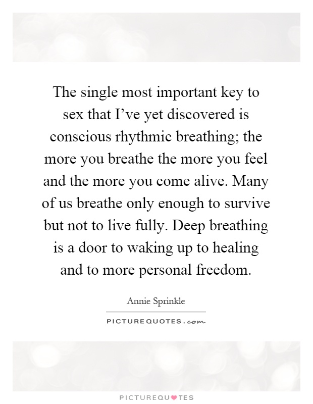 The single most important key to sex that I've yet discovered is conscious rhythmic breathing; the more you breathe the more you feel and the more you come alive. Many of us breathe only enough to survive but not to live fully. Deep breathing is a door to waking up to healing and to more personal freedom Picture Quote #1