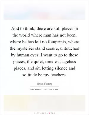 And to think, there are still places in the world where man has not been, where he has left no footprints, where the mysteries stand secure, untouched by human eyes. I want to go to these places, the quiet, timeless, ageless places, and sit, letting silence and solitude be my teachers Picture Quote #1