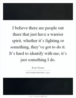 I believe there are people out there that just have a warrior spirit, whether it’s fighting or something, they’ve got to do it. It’s hard to identify with me; it’s just something I do Picture Quote #1