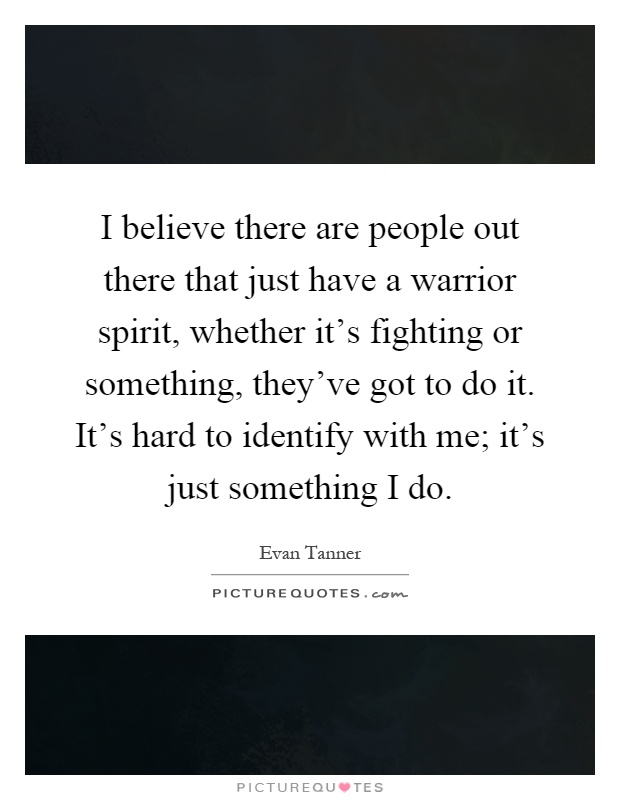 I believe there are people out there that just have a warrior spirit, whether it's fighting or something, they've got to do it. It's hard to identify with me; it's just something I do Picture Quote #1