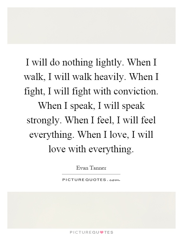 I will do nothing lightly. When I walk, I will walk heavily. When I fight, I will fight with conviction. When I speak, I will speak strongly. When I feel, I will feel everything. When I love, I will love with everything Picture Quote #1