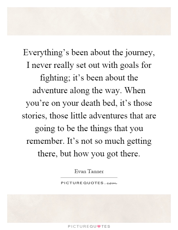 Everything's been about the journey, I never really set out with goals for fighting; it's been about the adventure along the way. When you're on your death bed, it's those stories, those little adventures that are going to be the things that you remember. It's not so much getting there, but how you got there Picture Quote #1
