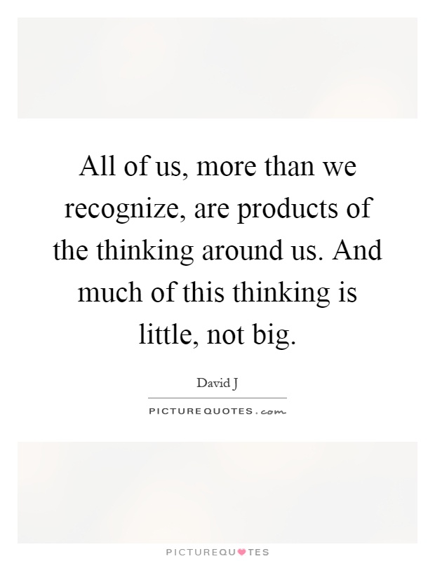 All of us, more than we recognize, are products of the thinking around us. And much of this thinking is little, not big Picture Quote #1