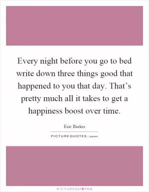 Every night before you go to bed write down three things good that happened to you that day. That’s pretty much all it takes to get a happiness boost over time Picture Quote #1