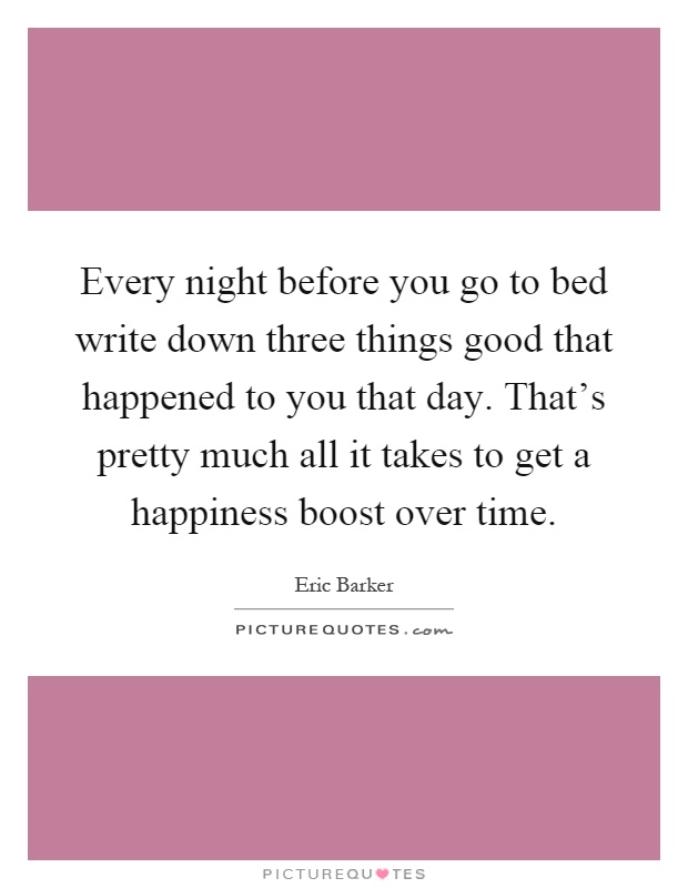 Every night before you go to bed write down three things good that happened to you that day. That's pretty much all it takes to get a happiness boost over time Picture Quote #1