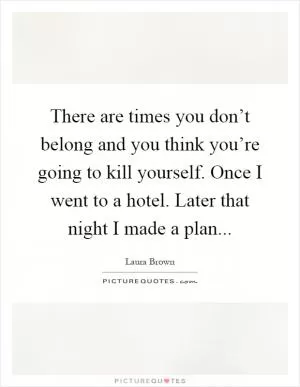 There are times you don’t belong and you think you’re going to kill yourself. Once I went to a hotel. Later that night I made a plan Picture Quote #1
