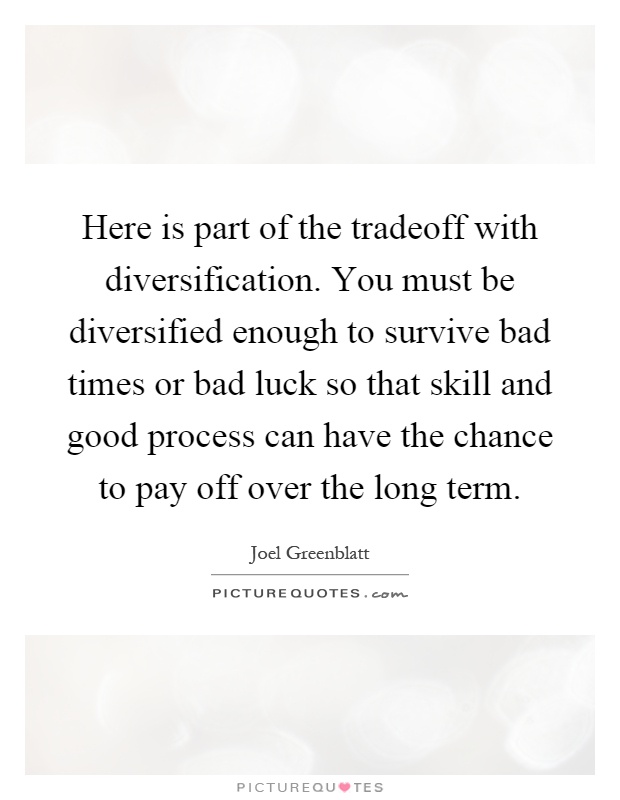 Here is part of the tradeoff with diversification. You must be diversified enough to survive bad times or bad luck so that skill and good process can have the chance to pay off over the long term Picture Quote #1