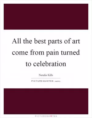 All the best parts of art come from pain turned to celebration Picture Quote #1