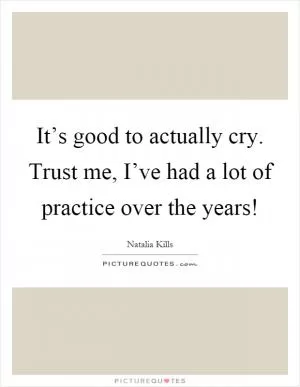 It’s good to actually cry. Trust me, I’ve had a lot of practice over the years! Picture Quote #1