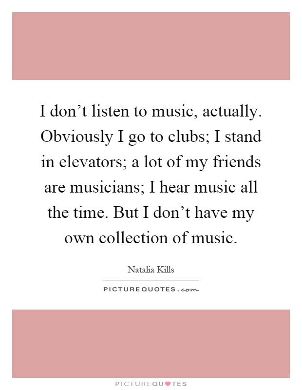 I don't listen to music, actually. Obviously I go to clubs; I stand in elevators; a lot of my friends are musicians; I hear music all the time. But I don't have my own collection of music Picture Quote #1