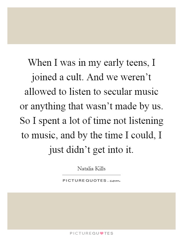 When I was in my early teens, I joined a cult. And we weren't allowed to listen to secular music or anything that wasn't made by us. So I spent a lot of time not listening to music, and by the time I could, I just didn't get into it Picture Quote #1