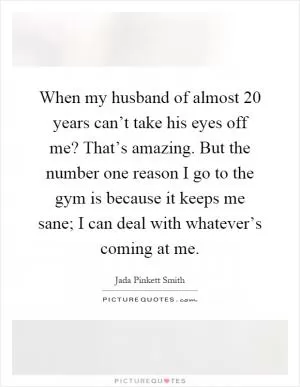 When my husband of almost 20 years can’t take his eyes off me? That’s amazing. But the number one reason I go to the gym is because it keeps me sane; I can deal with whatever’s coming at me Picture Quote #1