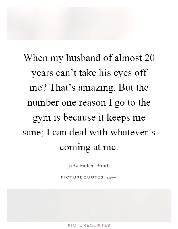 When my husband of almost 20 years can't take his eyes off me? That's amazing. But the number one reason I go to the gym is because it keeps me sane; I can deal with whatever's coming at me Picture Quote #1
