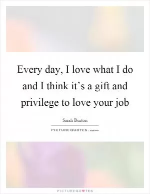 Every day, I love what I do and I think it’s a gift and privilege to love your job Picture Quote #1