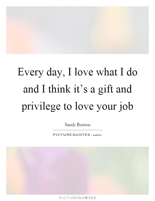 Every day, I love what I do and I think it's a gift and privilege to love your job Picture Quote #1