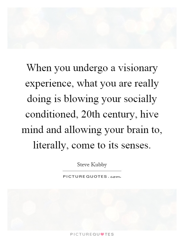 When you undergo a visionary experience, what you are really doing is blowing your socially conditioned, 20th century, hive mind and allowing your brain to, literally, come to its senses Picture Quote #1