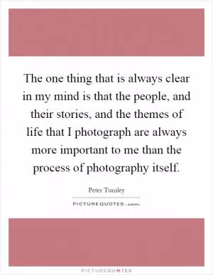 The one thing that is always clear in my mind is that the people, and their stories, and the themes of life that I photograph are always more important to me than the process of photography itself Picture Quote #1