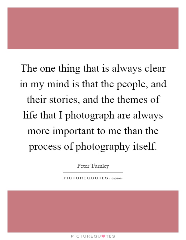 The one thing that is always clear in my mind is that the people, and their stories, and the themes of life that I photograph are always more important to me than the process of photography itself Picture Quote #1