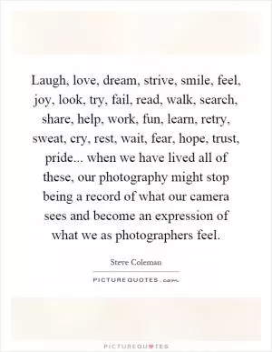 Laugh, love, dream, strive, smile, feel, joy, look, try, fail, read, walk, search, share, help, work, fun, learn, retry, sweat, cry, rest, wait, fear, hope, trust, pride... when we have lived all of these, our photography might stop being a record of what our camera sees and become an expression of what we as photographers feel Picture Quote #1