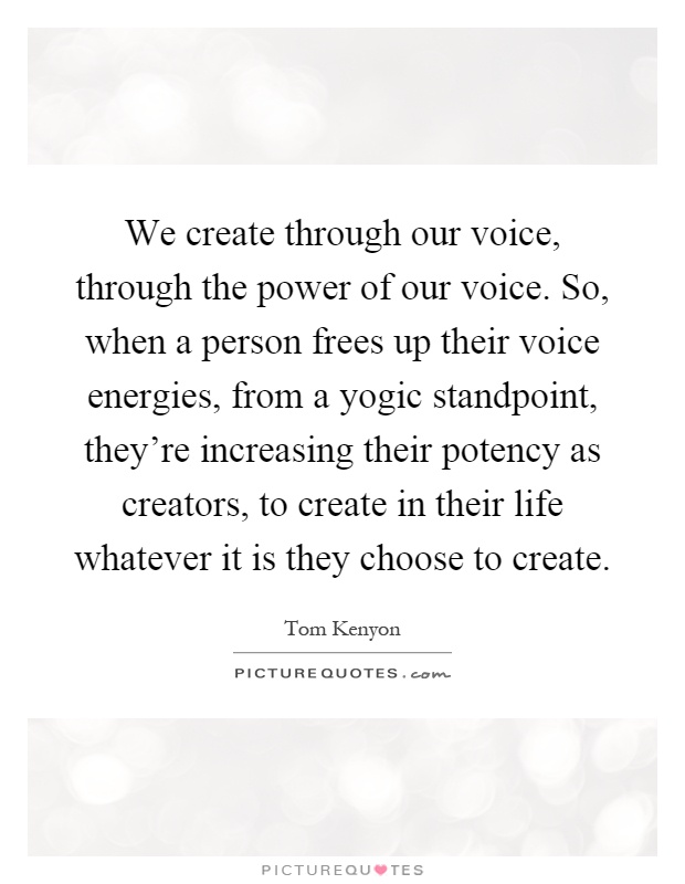 We create through our voice, through the power of our voice. So, when a person frees up their voice energies, from a yogic standpoint, they're increasing their potency as creators, to create in their life whatever it is they choose to create Picture Quote #1