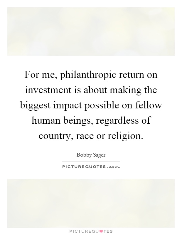 For me, philanthropic return on investment is about making the biggest impact possible on fellow human beings, regardless of country, race or religion Picture Quote #1