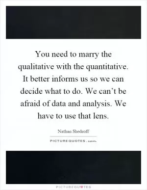 You need to marry the qualitative with the quantitative. It better informs us so we can decide what to do. We can’t be afraid of data and analysis. We have to use that lens Picture Quote #1