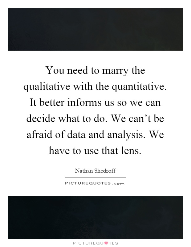 You need to marry the qualitative with the quantitative. It better informs us so we can decide what to do. We can't be afraid of data and analysis. We have to use that lens Picture Quote #1