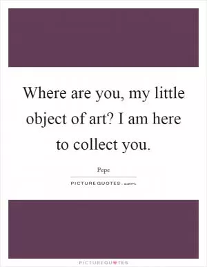 Where are you, my little object of art? I am here to collect you Picture Quote #1