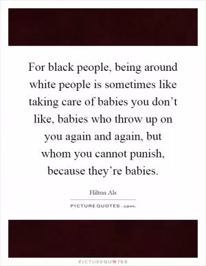 For black people, being around white people is sometimes like taking care of babies you don’t like, babies who throw up on you again and again, but whom you cannot punish, because they’re babies Picture Quote #1